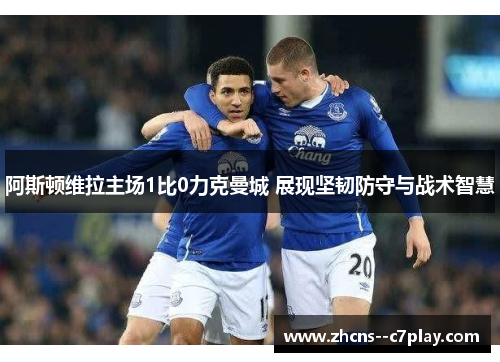 阿斯顿维拉主场1比0力克曼城 展现坚韧防守与战术智慧